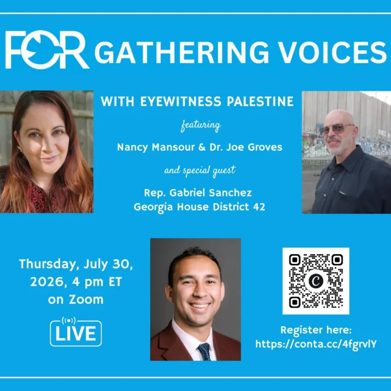 FOR Gathering Voices with Eyewitness Palestine, featuring Nancy Mansour and Dr. Joe Groves, and special guest Rep. Gabriel Sanchez, Georgia House District 42. Thursday, July 30, 2026, 4 pm ET, live on Zoom.